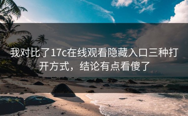 我对比了17c在线观看隐藏入口三种打开方式，结论有点看傻了