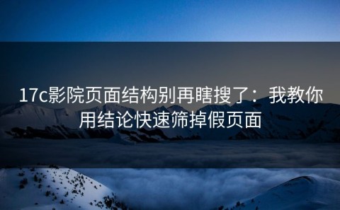 17c影院页面结构别再瞎搜了：我教你用结论快速筛掉假页面