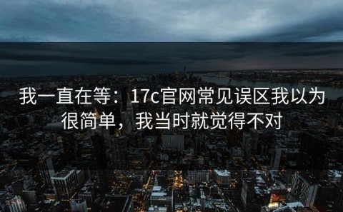 我一直在等：17c官网常见误区我以为很简单，我当时就觉得不对