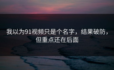 我以为91视频只是个名字，结果破防，但重点还在后面