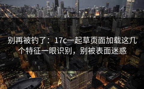 别再被钓了：17c一起草页面加载这几个特征一眼识别，别被表面迷惑