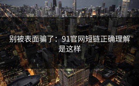 别被表面骗了：91官网短链正确理解是这样