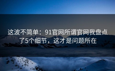这波不简单：91官网所谓官网我盘点了5个细节，这才是问题所在