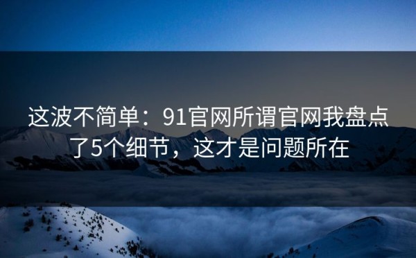 这波不简单：91官网所谓官网我盘点了5个细节，这才是问题所在