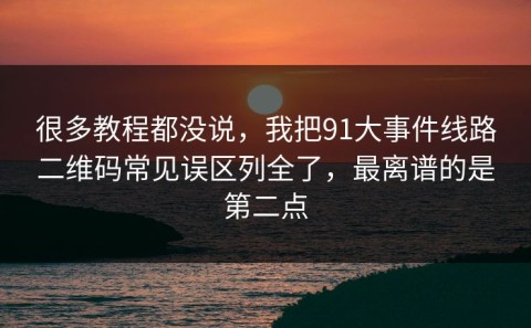 很多教程都没说，我把91大事件线路二维码常见误区列全了，最离谱的是第二点