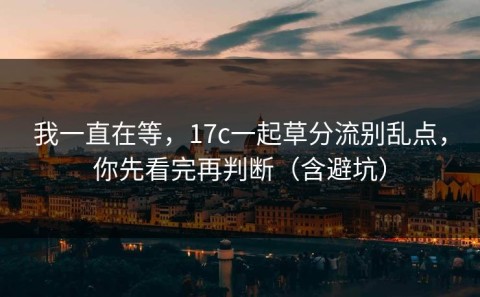 我一直在等，17c一起草分流别乱点，你先看完再判断（含避坑）