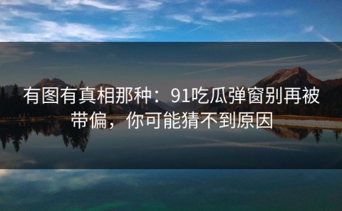 有图有真相那种：91吃瓜弹窗别再被带偏，你可能猜不到原因