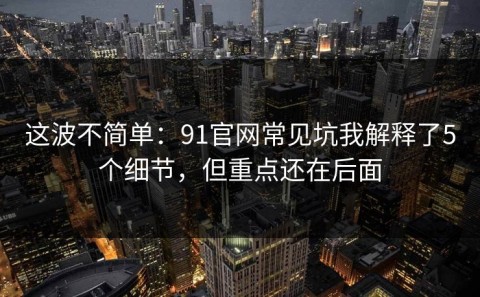这波不简单：91官网常见坑我解释了5个细节，但重点还在后面