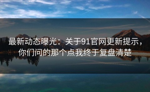 最新动态曝光：关于91官网更新提示，你们问的那个点我终于复盘清楚