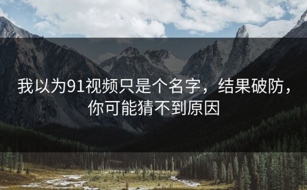 我以为91视频只是个名字，结果破防，你可能猜不到原因