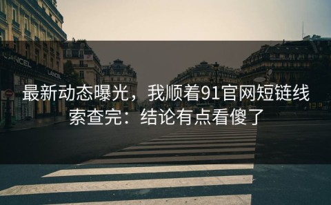 最新动态曝光，我顺着91官网短链线索查完：结论有点看傻了