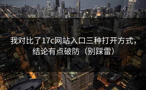 我对比了17c网站入口三种打开方式，结论有点破防（别踩雷）