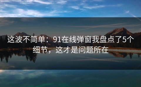 这波不简单：91在线弹窗我盘点了5个细节，这才是问题所在