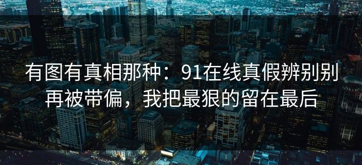 有图有真相那种：91在线真假辨别别再被带偏，我把最狠的留在最后