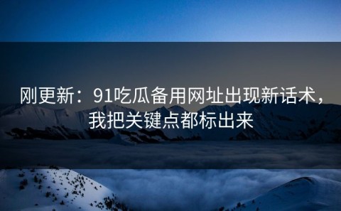 刚更新：91吃瓜备用网址出现新话术，我把关键点都标出来