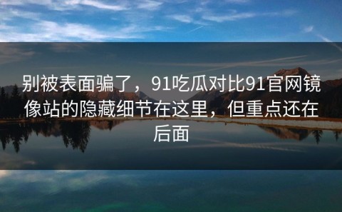 别被表面骗了，91吃瓜对比91官网镜像站的隐藏细节在这里，但重点还在后面
