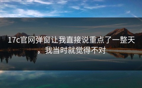 17c官网弹窗让我直接说重点了一整天，我当时就觉得不对