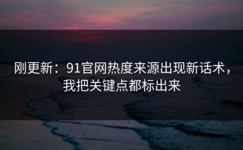 刚更新：91官网热度来源出现新话术，我把关键点都标出来