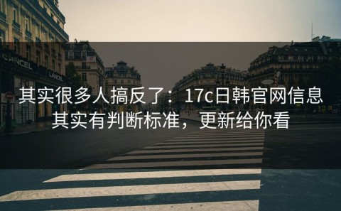 其实很多人搞反了：17c日韩官网信息其实有判断标准，更新给你看