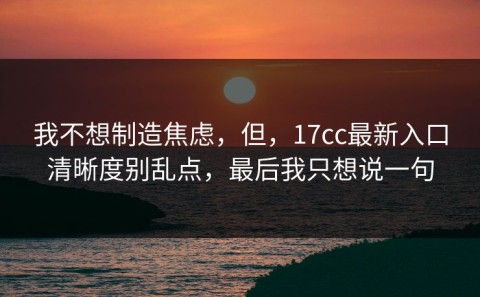 我不想制造焦虑，但，17cc最新入口清晰度别乱点，最后我只想说一句