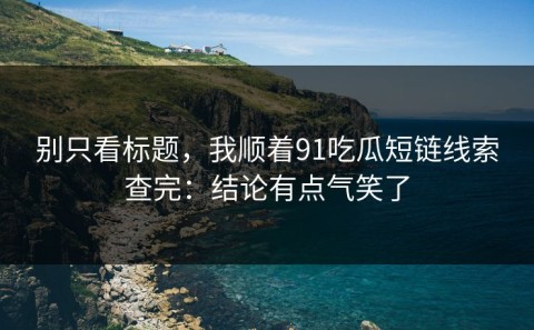 别只看标题，我顺着91吃瓜短链线索查完：结论有点气笑了