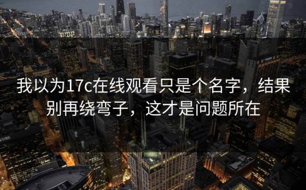 我以为17c在线观看只是个名字，结果别再绕弯子，这才是问题所在