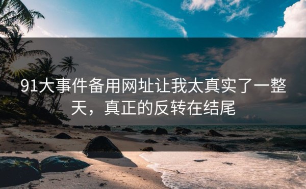 91大事件备用网址让我太真实了一整天，真正的反转在结尾