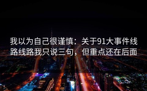 我以为自己很谨慎：关于91大事件线路线路我只说三句，但重点还在后面