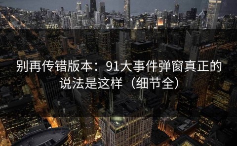 别再传错版本：91大事件弹窗真正的说法是这样（细节全）