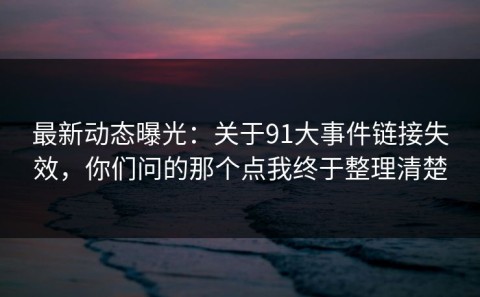最新动态曝光：关于91大事件链接失效，你们问的那个点我终于整理清楚