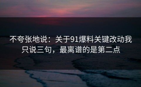 不夸张地说：关于91爆料关键改动我只说三句，最离谱的是第二点