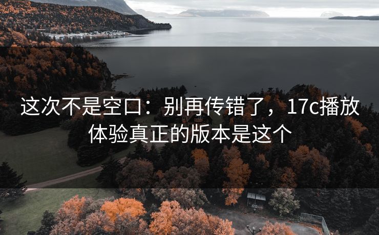 这次不是空口：别再传错了，17c播放体验真正的版本是这个