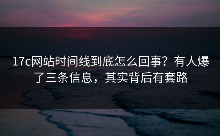 17c网站时间线到底怎么回事？有人爆了三条信息，其实背后有套路