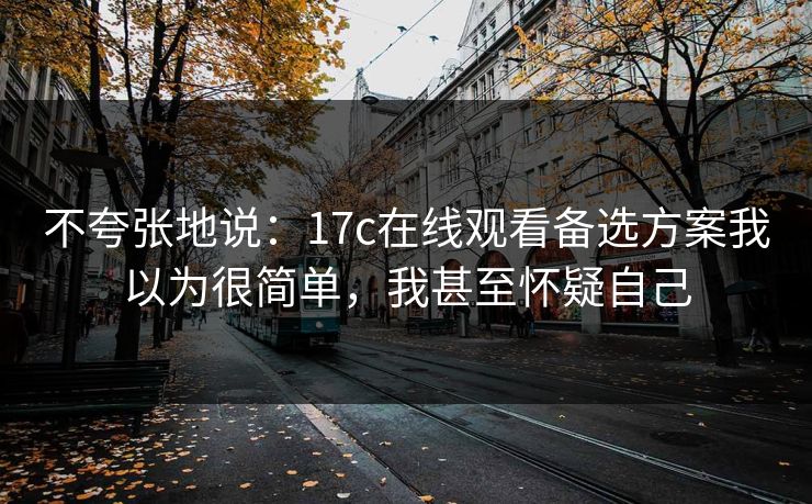 不夸张地说：17c在线观看备选方案我以为很简单，我甚至怀疑自己