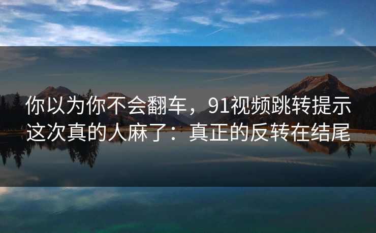你以为你不会翻车，91视频跳转提示这次真的人麻了：真正的反转在结尾