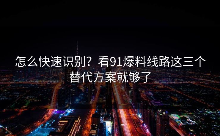 怎么快速识别？看91爆料线路这三个替代方案就够了