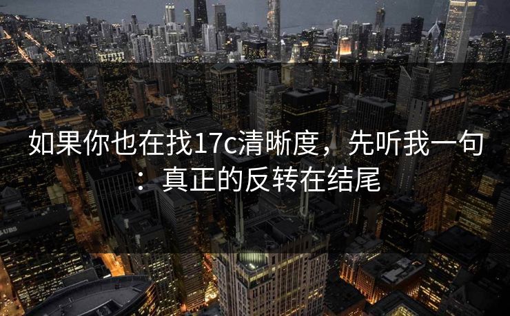 如果你也在找17c清晰度,先听我一句:真正的反转在结尾 如果你也在找17c清晰度,先听我一句:真正的反转在结尾