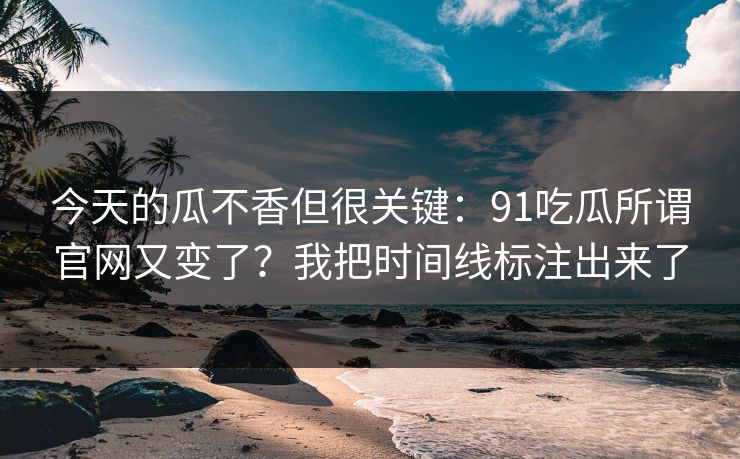 今天的瓜不香但很关键：91吃瓜所谓官网又变了？我把时间线标注出来了