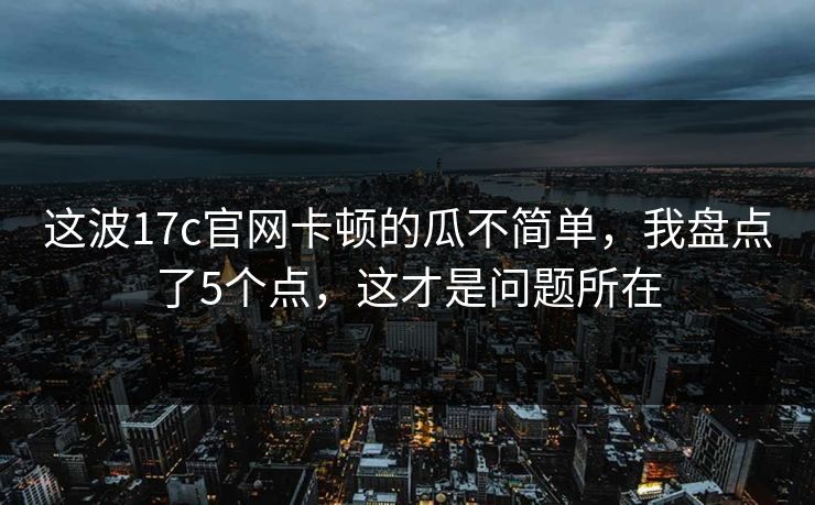 这波17c官网卡顿的瓜不简单，我盘点了5个点，这才是问题所在