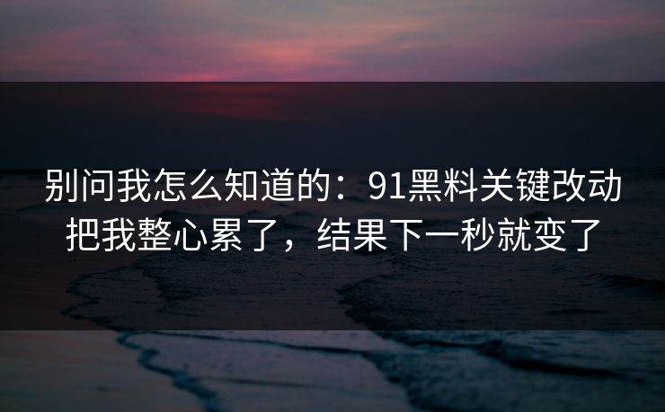 别问我怎么知道的:91黑料关键改动把我整心累了,结果下一秒就变了 别问我怎么知道的:91黑料关键改动把我整心累了,结果下一秒就变了