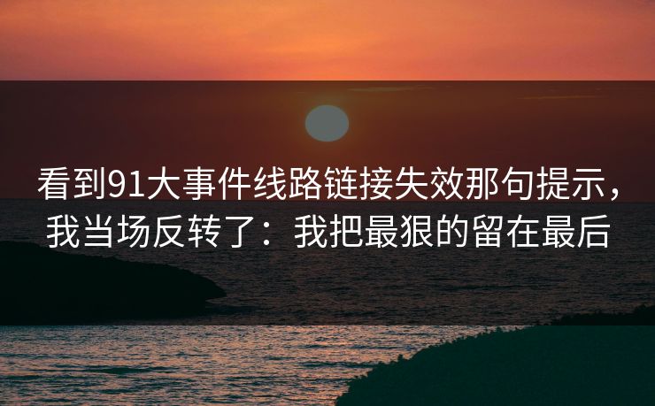 看到91大事件线路链接失效那句提示，我当场反转了：我把最狠的留在最后