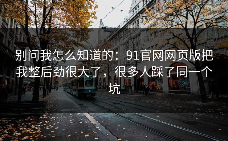 别问我怎么知道的:91官网网页版把我整后劲很大了,很多人踩了同一个坑 别问我怎么知道的:91官网网页版把我整后劲很大了,很多人踩了同一个坑