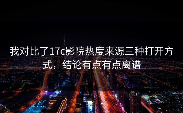 我对比了17c影院热度来源三种打开方式，结论有点有点离谱