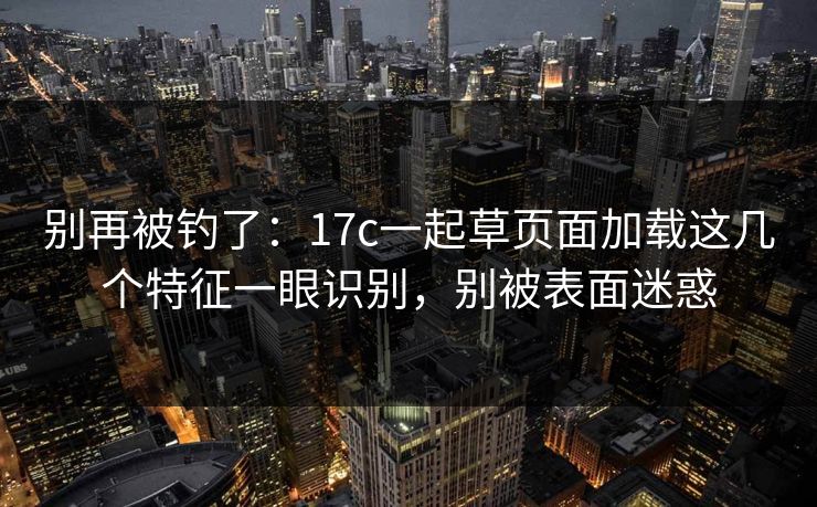 别再被钓了：17c一起草页面加载这几个特征一眼识别，别被表面迷惑