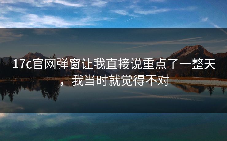 17c官网弹窗让我直接说重点了一整天，我当时就觉得不对