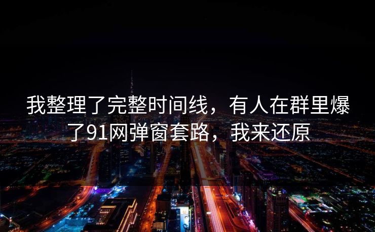 我整理了完整时间线,有人在群里爆了91网弹窗套路,我来还原 我整理了完整时间线,有人在群里爆了91网弹窗套路,我来还原