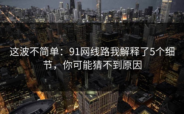 这波不简单:91网线路我解释了5个细节,你可能猜不到原因 这波不简单:91网线路我解释了5个细节,你可能猜不到原因