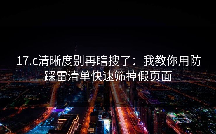 17.c清晰度别再瞎搜了：我教你用防踩雷清单快速筛掉假页面
