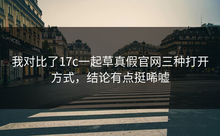 我对比了17c一起草真假官网三种打开方式，结论有点挺唏嘘
