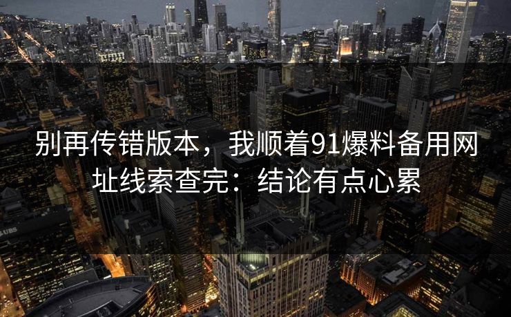 别再传错版本，我顺着91爆料备用网址线索查完：结论有点心累